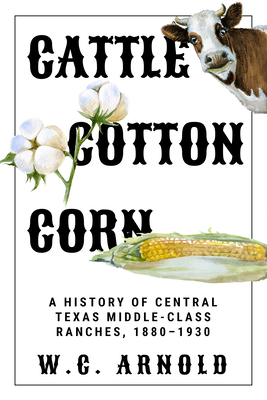 Cattle, Cotton, Corn: A History of Central Texas Middle-Class Ranches, 1880-1930 - W. C. Arnold