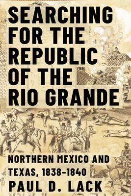 Searching for the Republic of the Rio Grande: Northern Mexico and Texas, 1838-1840 - Paul D. Lack