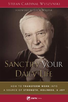 Sanctify Your Daily Life: How to Transform Work Into a Source of Strength, Holiness, and Joy - Stefan Wyszynski