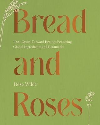 Bread and Roses: 100+ Grain Forward Recipes Featuring Global Ingredients and Botanicals - Rose Wilde