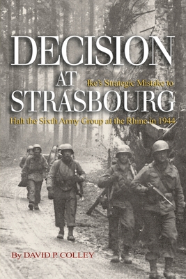 Decision at Strasbourg: Ike's Strategic Mistake to Halt the Sixth Army Group at the Rhine in 1944 - David P. Colley