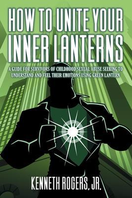 How to Unite Your Inner Lanterns: A Guide for Survivors of Childhood Sexual Abuse Seeking to Understand and Feel Their Emotions Using Green Lantern - Kenneth Rogers Rogers