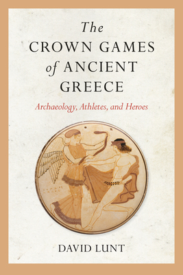 The Crown Games of Ancient Greece: Archaeology, Athletes, and Heroes - David Lunt