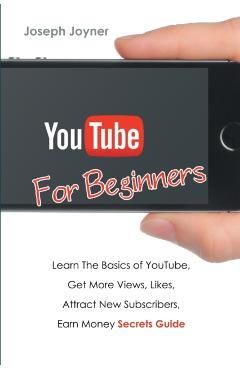 Youtube For Beginners: Learn The Basics of Youtube, Get More Views, Likes, Attract New Subscribers, Earn Money Secrets Guide - Joseph Joyner