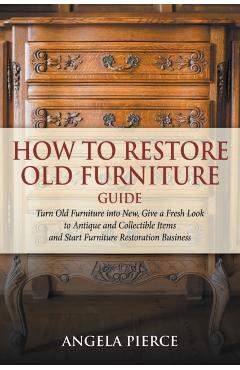 How to Restore Old Furniture Guide: Turn Old Furniture into New, Give a Fresh Look to Antique and Collectible Items and Start Furniture Restoration Bu - Angela Pierce
