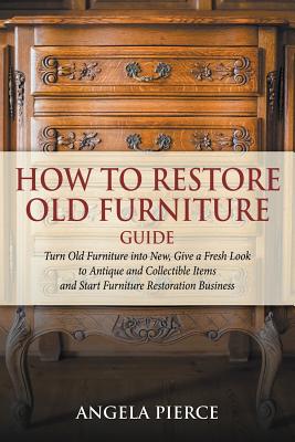 How to Restore Old Furniture Guide: Turn Old Furniture into New, Give a Fresh Look to Antique and Collectible Items and Start Furniture Restoration Bu - Angela Pierce