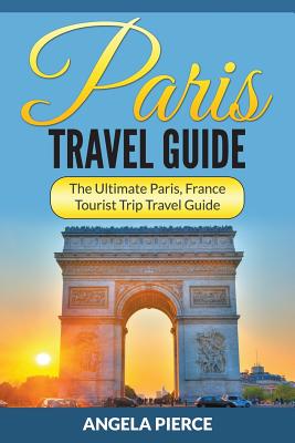 Paris Travel Guide: The Ultimate Paris, France Tourist Trip Travel Guide - Angela Pierce