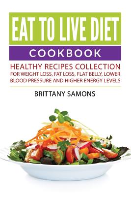Eat to Live Diet Cookbook: Healthy Recipes Collection For Weight Loss, Fat Loss, Flat Belly, Lower Blood Pressure and Higher Energy Levels - Brittany Samons