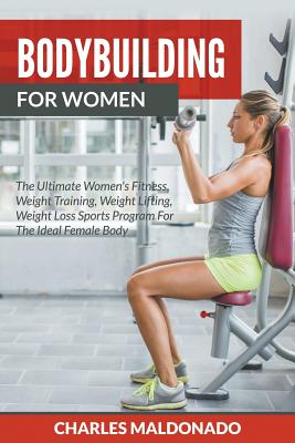 Bodybuilding For Women: The Ultimate Women's Fitness, Weight Training, Weight Lifting, Weight Loss Sports Program For The Ideal Female Body - Charles Maldonado