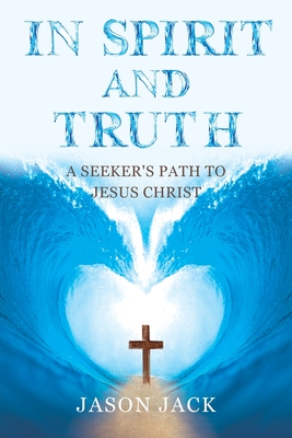 In Spirit and Truth: A Seeker's Path to Jesus Christ - Jason Jack