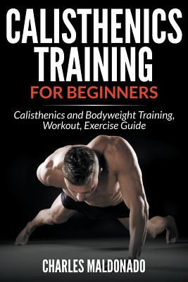 Calisthenics Training For Beginners: Calisthenics and Bodyweight Training, Workout, Exercise Guide - Charles Maldonado