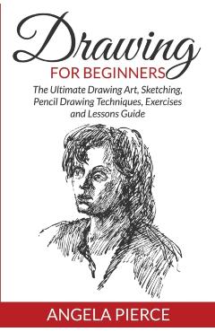 Drawing For Beginners: The Ultimate Drawing Art, Sketching, Pencil Drawing Techniques, Exercises and Lessons Guide - Angela Pierce
