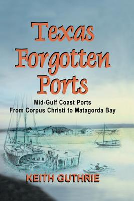 Texas Forgotten Ports Volume 1 - Mid-Gulf Ports From Corpus Christi to Matagorda Bay - Keith Guthrie