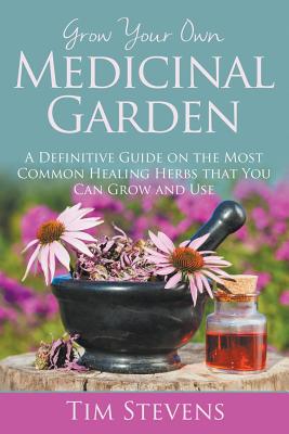 Grow Your Own Medicinal Garden: A Definitive Guide on the Most Common Healing Herbs that You Can Grow and Use - Tim Stevens