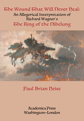 The Wound That Will Never Heal: An Allegorical Interpretation of Richard Wagner's the Ring of the Nibelung - Paul Brian Heise