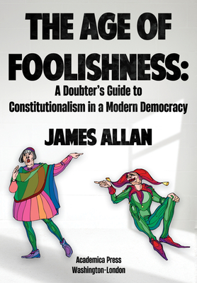 The Age of Foolishness: A Doubter's Guide to Constitutionalism in a Modern Democracy - James Allan