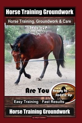 Horse Training Groundwork, Horse Training, Groundwork & Care By SaddleUP Horse Training, Are You Ready to Saddle Up? Easy Training * Fast Results, Hor - Kelly O. Callahan