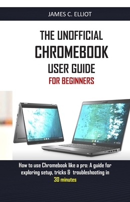 The Unofficial Chromebook User Guide for Beginners: How to use Chromebook like a pro: A guide for exploring setup, tricks & troubleshooting in 30 minu - James C. Elliot