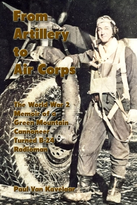 From Artillery to Air Corps: The World War 2 Memoir of a Green Mountain Cannoneer Turned B-24 Radioman - Paul Van Kavelaar