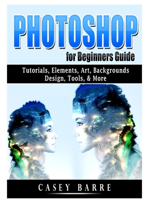 Photoshop for Beginners Guide: Tutorials, Elements, Art, Backgrounds, Design, Tools, & More - Casey Barre