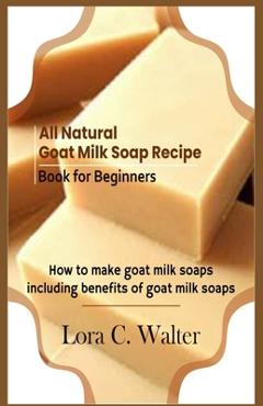 Coperta cărții 'All Natural Goat Milk Soap Recipe Book for Beginners: How to make goat milk soaps - Lora C. Walter'