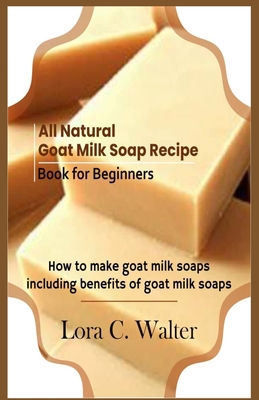 All Natural Goat Milk Soap Recipe Book for Beginners: How to make goat milk soaps - Lora C. Walter