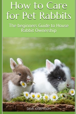 How to Care for Pet Rabbits: The beginners Guide to House Rabbit Ownership - Dave Josephson