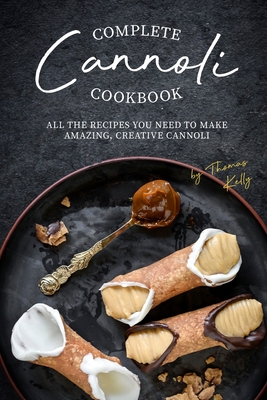 Complete Cannoli Cookbook: All the Recipes You Need to Make Amazing, Creative Cannoli - Thomas Kelly