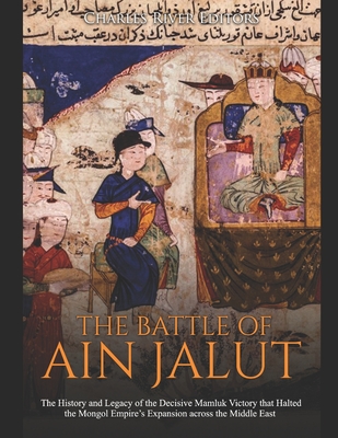 The Battle of Ain Jalut: The History and Legacy of the Decisive Mamluk Victory that Halted the Mongol Empire's Expansion across the Middle East - Charles River Editors