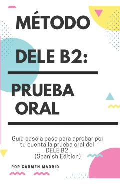 Método Dele B2: PRUEBA ORAL: Guía paso a paso para aprobar por tu cuenta la prueba oral del DELE B2 (Spanish Edition) - Carmen Madrid