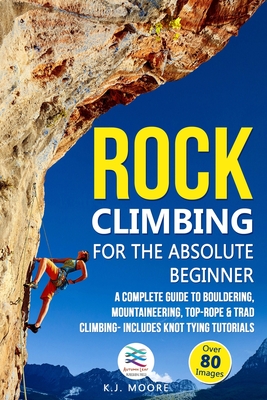 Rock Climbing for the Absolute Beginner: A Complete Guide to Bouldering, Mountaineering, Top-Rope & Trad Climbing- Includes Knot Tying Tutorials - K. J. Moore