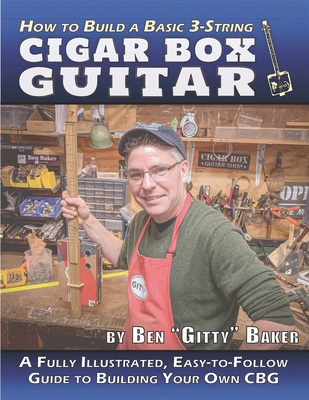 How to Build a Basic 3-String Cigar Box Guitar: A Fully Illustrated, Easy-to-Follow Guide to Building Your Own CBG - Ben Gitty Baker