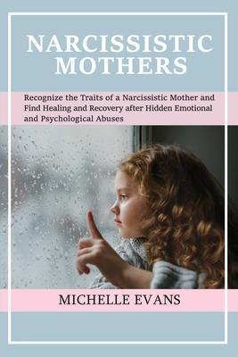 Narcissistic Mothers: Recognize the Traits of a Narcissistic Mother and Find Healing and Recovery After Hidden Emotional and Psychological A - Michelle Evans