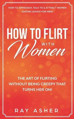 How to Flirt with Women: The Art of Flirting Without Being Creepy That Turns Her On! How to Approach, Talk to & Attract Women (Dating Advice fo - Ray Asher