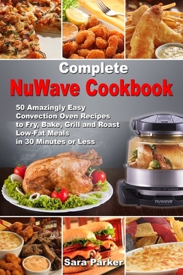 Complete NuWave Cookbook: 50 Amazingly Easy Convection Oven Recipes to Fry, Bake, Grill and Roast Low-Fat Meals in 30 Minutes or Less - Sara Parker