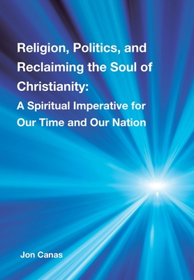 Religion, Politics, and Reclaiming the Soul of Christianity: A Spiritual Imperative for Our Time and Our Nation - Jon Canas
