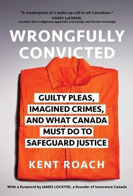 Wrongfully Convicted: Guilty Pleas, Imagined Crimes, and What Canada Must Do to Safeguard Justice - Kent Roach