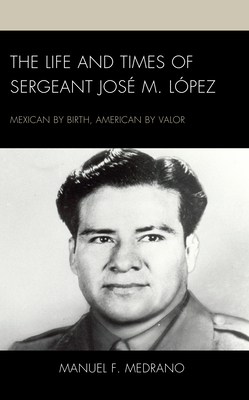 The Life and Times of Sergeant José M. López: Mexican by Birth, American by Valor - Manuel F. Medrano