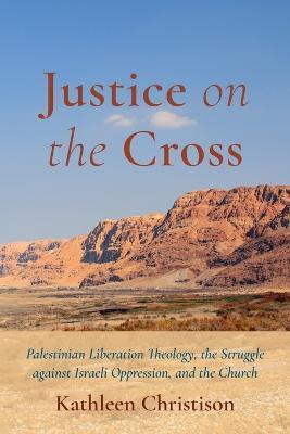 Justice on the Cross: Palestinian Liberation Theology, the Struggle Against Israeli Oppression, and the Church - Kathleen Christison