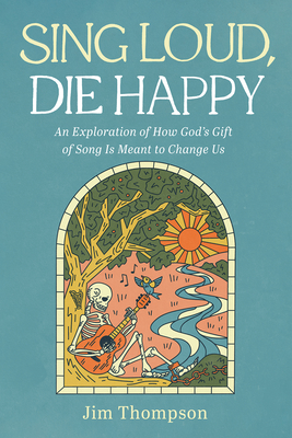 Sing Loud, Die Happy: An Exploration of How God's Gift of Song Is Meant to Change Us - Jim Thompson
