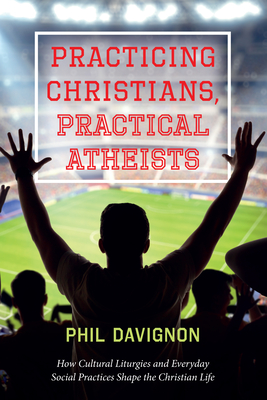 Practicing Christians, Practical Atheists: How Cultural Liturgies and Everyday Social Practices Shape the Christian Life - Phil Davignon