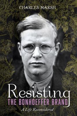 Resisting the Bonhoeffer Brand: A Life Reconsidered - Charles Marsh