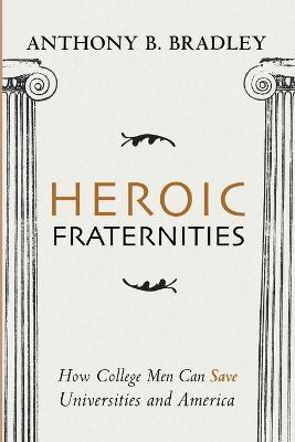 Heroic Fraternities: How College Men Can Save Universities and America - Anthony B. Bradley