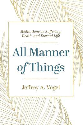 All Manner of Things: Meditations on Suffering, Death, and Eternal Life - Jeffrey A. Vogel