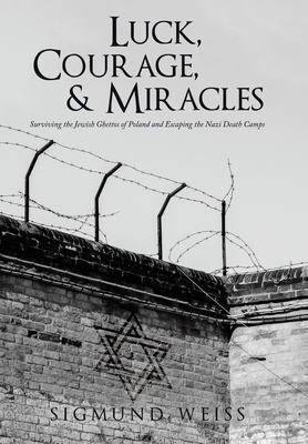 Luck, Courage, & Miracles: Surviving the Jewish Ghettos of Poland and Escaping the Nazi Death Camps - Sigmund Weiss