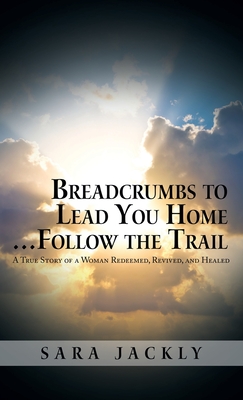 Breadcrumbs to Lead You Home ... Follow the Trail: A True Story of a Woman Redeemed, Revived, and Healed - Sara Jackly