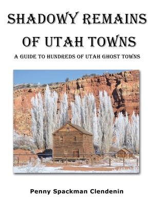 Shadowy Remains of Utah Towns: A Guide to Hundreds of Utah Ghost Towns - Penny Spackman Clendenin