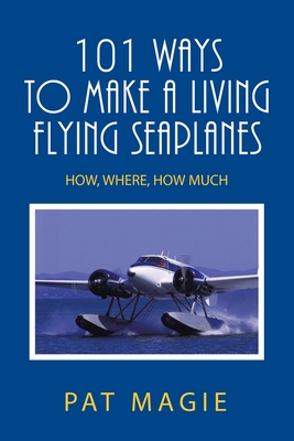 101 Ways to Make a Living Flying Seaplanes: How, Where, How Much - Pat Magie