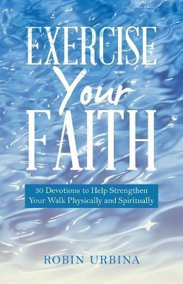 Exercise Your Faith: 30 Devotions to Help Strengthen Your Walk Physically and Spiritually - Robin Urbina