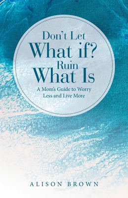 Don't Let What If? Ruin What Is: A Mom's Guide to Worry Less and Live More - Alison Brown